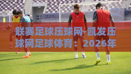 联赛足球压球网-凯发压球网足球体育：2026年球迷必知的五大玩法与避坑指南【联赛足球压球网】实战解析