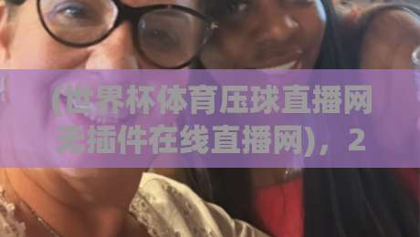 (世界杯体育压球直播网无插件在线直播网)，2026年观赛神器？深度体验报告