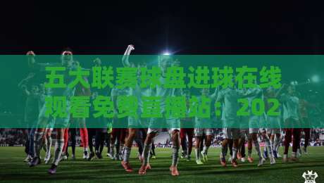 五大联赛球盘进球在线观看免费直播站：2026年球迷必备观赛指南