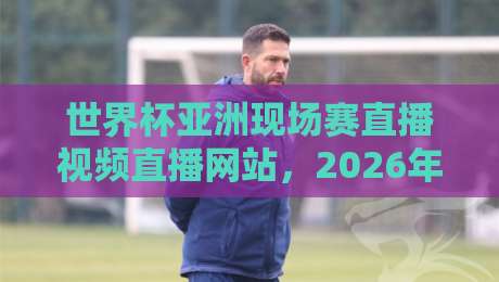 世界杯亚洲现场赛直播视频直播网站，2026年球迷必看指南