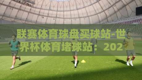 联赛体育球盘买球站-世界杯体育堵球站:2026年球迷如何挑选靠谱平台?