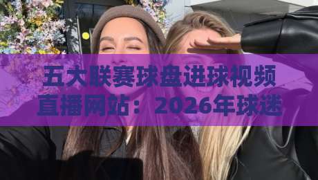 五大联赛球盘进球视频直播网站:2026年球迷必藏的五大观赛神器! 五大联赛球盘进球视频直播网站:2026年球迷必藏的五大观赛神器!