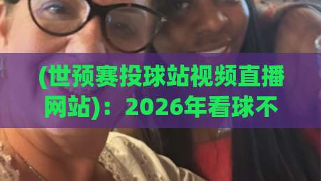 (世预赛投球站视频直播网站)：2026年看球不迷路，这份观赛指南请收好