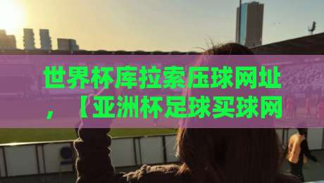 世界杯库拉索压球网址,【亚洲杯足球买球网】2026年球迷必看指南