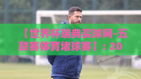 【世界杯瑞典买球网-五联赛体育堵球赛】: 2026年最新玩法与避坑指南
