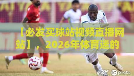 【必发买球站视频直播网站】，2026年体育迷的终极观赛指南