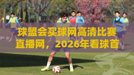 球盟会买球网高清比赛直播网，2026年看球首选平台？【球盟会买球网高清比赛直播网】带你解锁新体验！