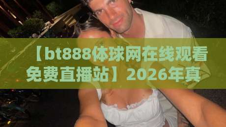 【bt888体球网在线观看免费直播站】2026年真实体验分享：高清流畅免费看体育比赛，值不值得入？