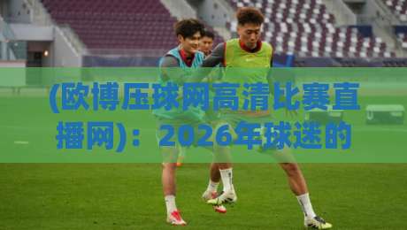 (欧博压球网高清比赛直播网)：2026年球迷的新选择，高清赛事一网打尽【欧博压球网高清比赛直播网】