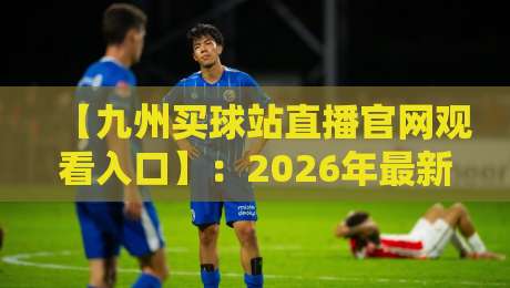 【九州买球站直播官网观看入口】：2026年最新观赛指南与实用技巧