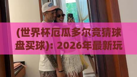 (世界杯厄瓜多尔竞猜球盘买球): 2026年最新玩法与避坑指南