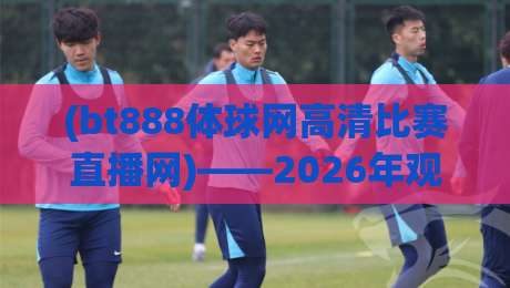 (bt888体球网高清比赛直播网)——2026年观赛新选择：你还没试过这个平台吗？bt888体球网高清比赛直播网