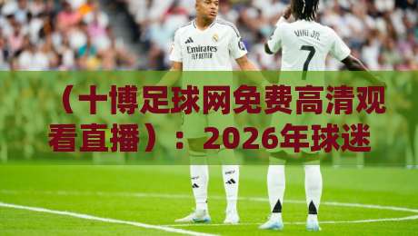 （十博足球网免费高清观看直播）：2026年球迷必知的五大观赛技巧与避坑指南
