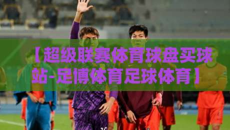 【超级联赛体育球盘买球站-足博体育足球体育】:2026赛季投注策略与实战心得