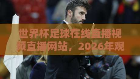 世界杯足球在线直播视频直播网站，2026年观赛指南来了！