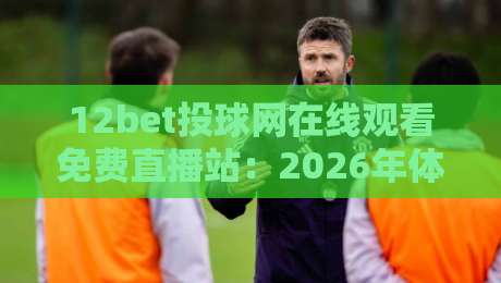 12bet投球网在线观看免费直播站：2026年体育迷的终极观赛指南！