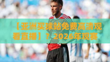 【亚洲买球站免费高清观看直播】？2026年观赛指南与实用技巧