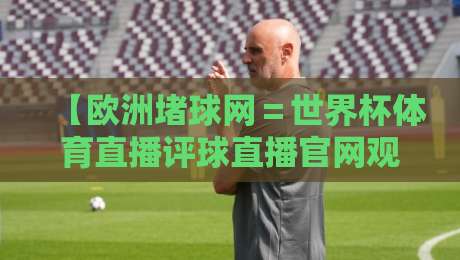 【欧洲堵球网＝世界杯体育直播评球直播官网观看入口】！2026最新观赛指南与实用避坑攻略