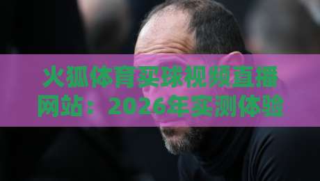 火狐体育买球视频直播网站：2026年实测体验与避坑指南（深度评测）