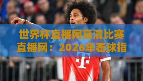 世界杯直播网高清比赛直播网：2026年看球指南，这5个平台真香