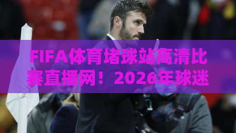 FIFA体育堵球站高清比赛直播网！2026年球迷必收藏的五大观赛技巧