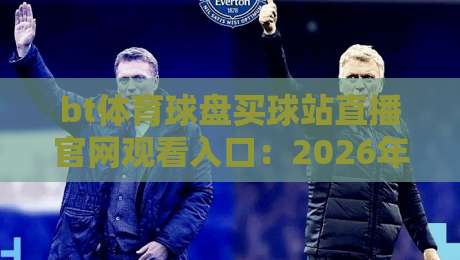 bt体育球盘买球站直播官网观看入口：2026年用户亲测有效的路径与避坑指南