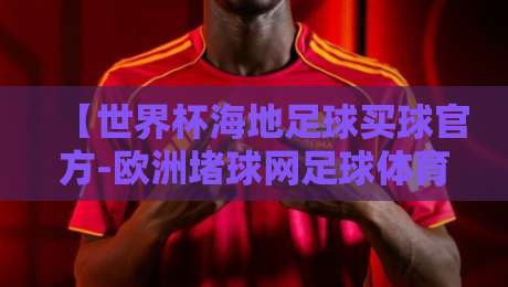 【世界杯海地足球买球官方-欧洲堵球网足球体育】:2026年海地球迷如何选对欧洲体育平台?讲几点大实话