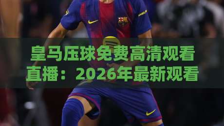 皇马压球免费高清观看直播：2026年最新观看渠道与技巧全解析