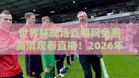 世界杯现场直播网免费高清观看直播！2026年最佳免费高清看球平台指南