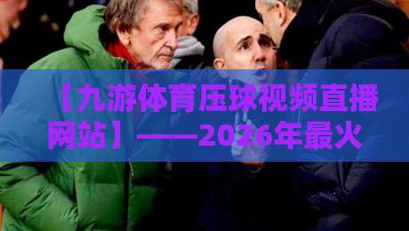 【九游体育压球视频直播网站】——2026年最火观赛平台实测体验