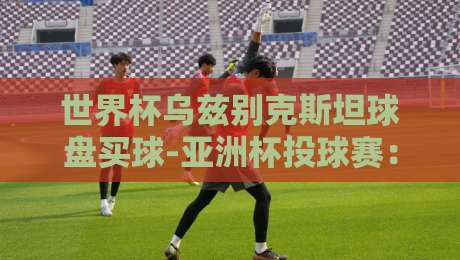 世界杯乌兹别克斯坦球盘买球-亚洲杯投球赛:2026年最新趋势与避坑指南