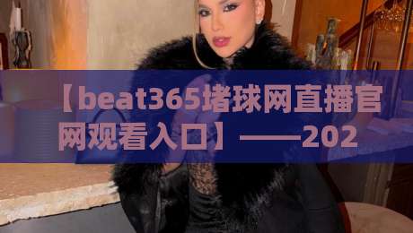 【beat365堵球网直播官网观看入口】——2026年最新观赛指南与实用技巧