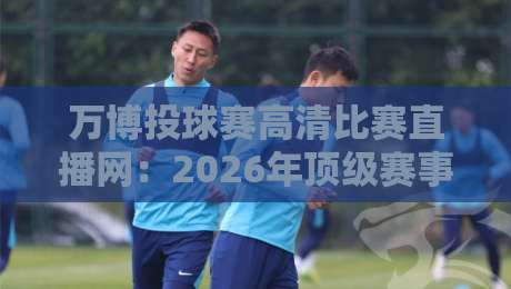 万博投球赛高清比赛直播网：2026年顶级赛事观赛指南
