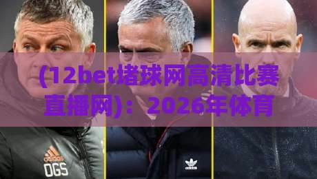 (12bet堵球网高清比赛直播网)：2026年体育迷必看的高清赛事直播平台全解析，12bet堵球网高清比赛直播网