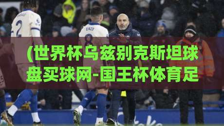(世界杯乌兹别克斯坦球盘买球网-国王杯体育足球压球) 2026年球迷必看:从乌兹别克世预赛到国王杯,球盘买球网实战攻略全解析