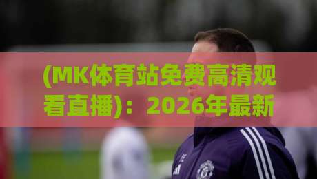 (MK体育站免费高清观看直播):2026年最新观赛指南与实测体验 (MK体育站免费高清观看直播):2026年最新观赛指南与实测体验