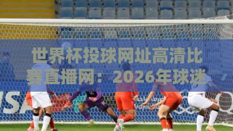 世界杯投球网址高清比赛直播网：2026年球迷必备观赛指南（世界杯投球网址高清比赛直播网）