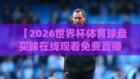【2026世界杯体育球盘买球在线观看免费直播站】：这些免费观看渠道与观赛指南你知道吗？