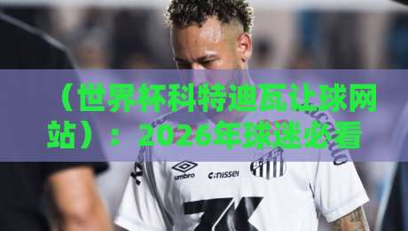 (世界杯科特迪瓦让球网站):2026年球迷必看的盘口分析与实战指南