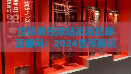 世预赛压球站高清比赛直播网：2026世预赛观赛首选【世预赛压球站高清比赛直播网】体验升级