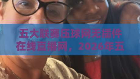 五大联赛压球网无插件在线直播网，2026年五大联赛观赛新体验：无插件、零延迟、高清流畅，这才是球迷必备的终极看球神器！