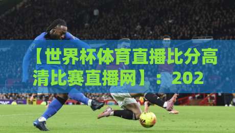 【世界杯体育直播比分高清比赛直播网】:2026年球迷必备的观赛指南与避坑心得 【世界杯体育直播比分高清比赛直播网】:2026年球迷必备的观赛指南与避坑心得