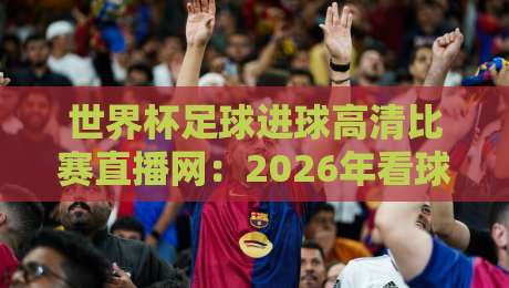 世界杯足球进球高清比赛直播网：2026年看球必备的五大平台与实用攻略