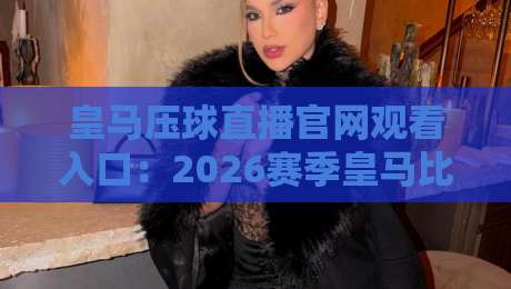 皇马压球直播官网观看入口：2026赛季皇马比赛高清直播通道全攻略