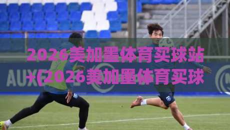 2026美加墨体育买球站+(2026美加墨体育买球站):资深球迷教你避开购票雷区