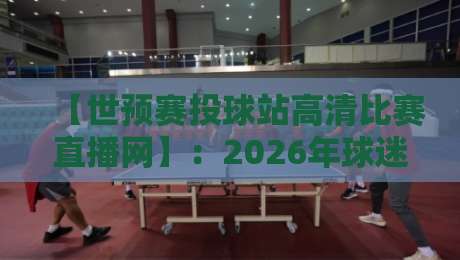 【世预赛投球站高清比赛直播网】：2026年球迷必看的五大核心功能实测