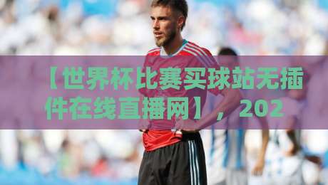 【世界杯比赛买球站无插件在线直播网】，2026观赛新选择！