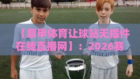 【意甲体育让球站无插件在线直播网】:2026赛季老球迷实测推荐与避坑指南 【意甲体育让球站无插件在线直播网】:2026赛季老球迷实测推荐与避坑指南