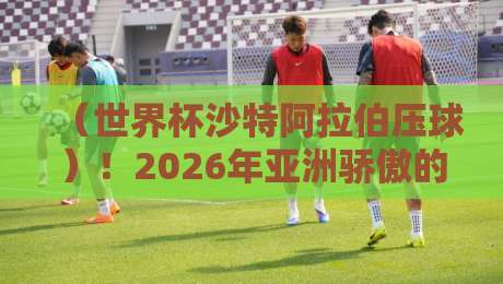 (世界杯沙特阿拉伯压球)!2026年亚洲骄傲的战术密码
