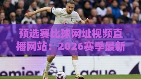 预选赛比球网址视频直播网站：2026赛季最新观赛指南【预选赛比球网址视频直播网站】